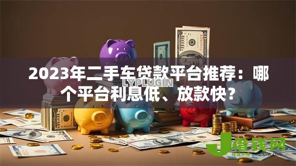 2023年二手车贷款平台推荐：哪个平台利息低、放款快？