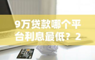 9万贷款哪个平台利息最低?2023正规低息借款渠道推荐 9万贷款哪个平台利息最低?2023正规低息借款渠道推荐