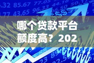 哪个贷款平台额度高?2023主流平台额度对比指南 哪个贷款平台额度高?2023主流平台额度对比指南