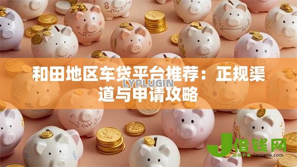 和田地区车贷平台推荐:正规渠道与申请攻略 和田地区车贷平台推荐:正规渠道与申请攻略
