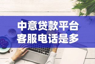 中意贷款平台客服电话是多少?官方联系方式及使用指南 中意贷款平台客服电话是多少?官方联系方式及使用指南