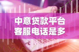 中意贷款平台客服电话是多少?官方联系方式及使用指南 中意贷款平台客服电话是多少?官方联系方式及使用指南