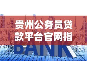 贵州公务员贷款平台官网指南:额度、利率、申请流程全解析 贵州公务员贷款平台官网指南:额度、利率、申请流程全解析