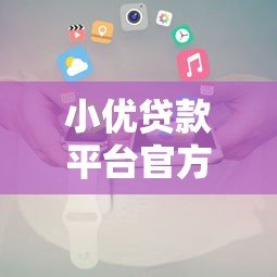 小优贷款平台官方电话及联系方式全解析 小优贷款平台官方电话及联系方式全解析