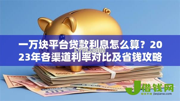 一万块平台贷款利息怎么算?2023年各渠道利率对比及省钱攻略 一万块平台贷款利息怎么算?2023年各渠道利率对比及省钱攻略