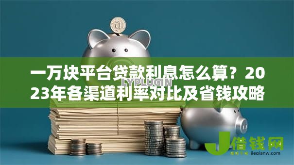 一万块平台贷款利息怎么算?2023年各渠道利率对比及省钱攻略 一万块平台贷款利息怎么算?2023年各渠道利率对比及省钱攻略