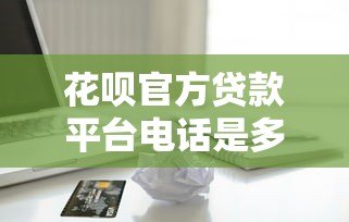 花呗官方贷款平台电话是多少？如何正确联系客服咨询贷款问题
