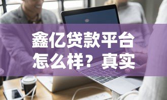 鑫亿贷款平台怎么样?真实评测+用户反馈告诉你答案 鑫亿贷款平台怎么样?真实评测+用户反馈告诉你答案
