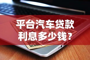 平台汽车贷款利息多少钱?2023年最新利率计算及省钱技巧 平台汽车贷款利息多少钱?2023年最新利率计算及省钱技巧