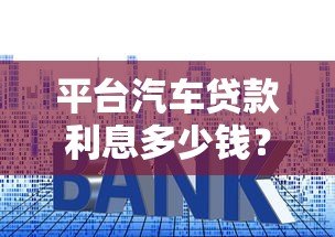 平台汽车贷款利息多少钱?2023年最新利率计算及省钱技巧 平台汽车贷款利息多少钱?2023年最新利率计算及省钱技巧