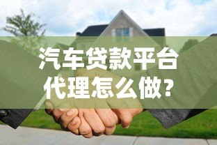 汽车贷款平台代理怎么做?从入门到赚钱全流程解析 汽车贷款平台代理怎么做?从入门到赚钱全流程解析