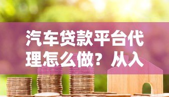 汽车贷款平台代理怎么做?从入门到赚钱全流程解析 汽车贷款平台代理怎么做?从入门到赚钱全流程解析