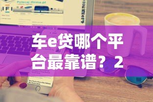 车e贷哪个平台最靠谱?2023年五大正规贷款平台对比 车e贷哪个平台最靠谱?2023年五大正规贷款平台对比