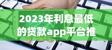 2023年利息最低的贷款app平台推荐:如何选择最省钱的借贷渠道 2023年利息最低的贷款app平台推荐:如何选择最省钱的借贷渠道