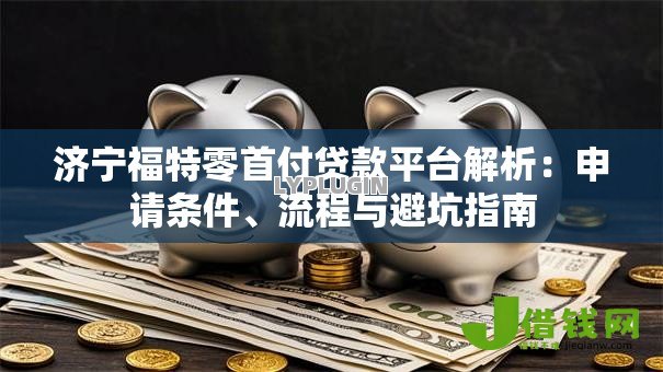 济宁福特零首付贷款平台解析:申请条件、流程与避坑指南 济宁福特零首付贷款平台解析:申请条件、流程与避坑指南