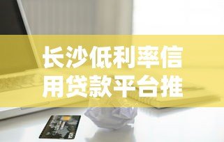 长沙低利率信用贷款平台推荐:正规机构如何选择? 长沙低利率信用贷款平台推荐:正规机构如何选择?