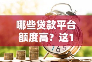 哪些贷款平台额度高?这10个正规渠道轻松借到钱 哪些贷款平台额度高?这10个正规渠道轻松借到钱