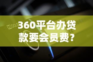 360平台办贷款要会员费?用户真实体验与费用解析 360平台办贷款要会员费?用户真实体验与费用解析