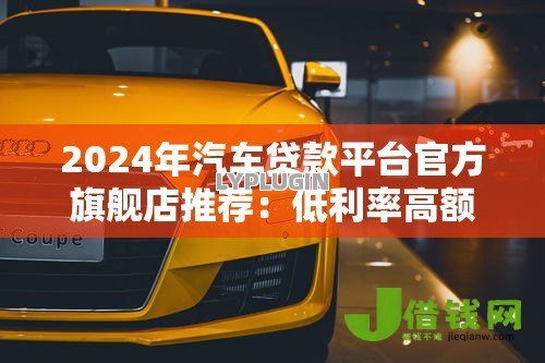 2024年汽车贷款平台官方旗舰店推荐:低利率高额度购车攻略 2024年汽车贷款平台官方旗舰店推荐:低利率高额度购车攻略