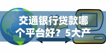 交通银行贷款哪个平台好?5大产品对比解析 交通银行贷款哪个平台好?5大产品对比解析