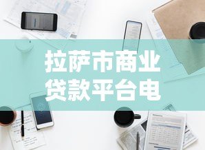 拉萨市商业贷款平台电话及正规渠道指南 拉萨市商业贷款平台电话及正规渠道指南