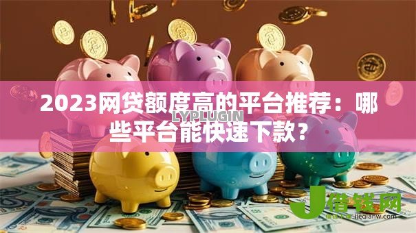 2023网贷额度高的平台推荐：哪些平台能快速下款？