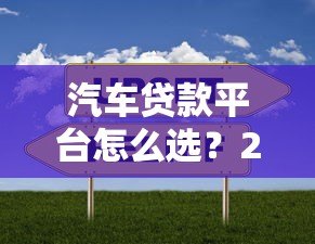 汽车贷款平台怎么选?2023年贷款渠道对比指南 汽车贷款平台怎么选?2023年贷款渠道对比指南