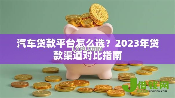 汽车贷款平台怎么选?2023年贷款渠道对比指南 汽车贷款平台怎么选?2023年贷款渠道对比指南