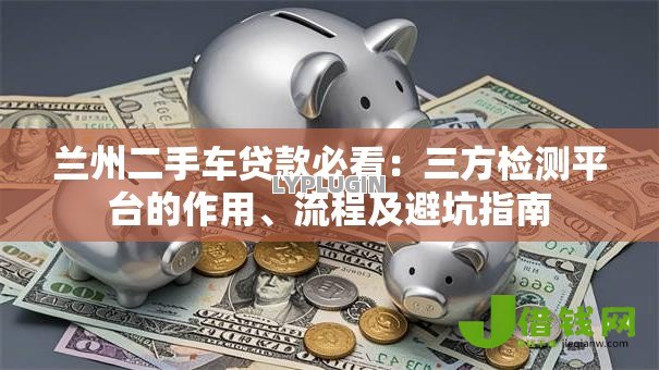 兰州二手车贷款必看：三方检测平台的作用、流程及避坑指南