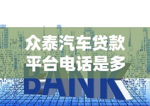 众泰汽车贷款平台电话是多少？贷款流程、利率及常见问题解答