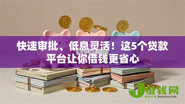 快速审批、低息灵活！这5个贷款平台让你借钱更省心