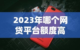 2023年哪个网贷平台额度高放款快?十大正规平台对比评测 2023年哪个网贷平台额度高放款快?十大正规平台对比评测
