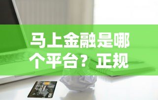 马上金融是哪个平台？正规贷款产品解析与申请指南