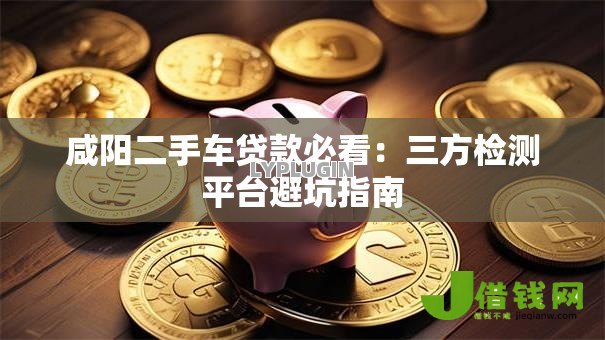 咸阳二手车贷款必看:三方检测平台避坑指南 咸阳二手车贷款必看:三方检测平台避坑指南
