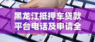 黑龙江抵押车贷款平台电话及申请全攻略 黑龙江抵押车贷款平台电话及申请全攻略