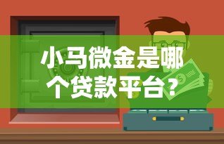小马微金是哪个贷款平台?正规贷款渠道深度解析 小马微金是哪个贷款平台?正规贷款渠道深度解析