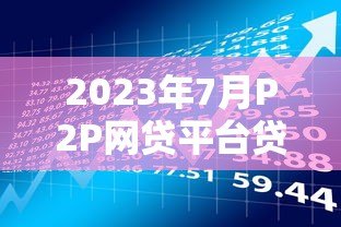 2023年7月P2P网贷平台贷款余额解析与投资趋势 2023年7月P2P网贷平台贷款余额解析与投资趋势