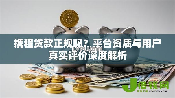 携程贷款正规吗？平台资质与用户真实评价深度解析