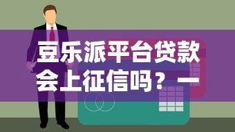 豆乐派平台贷款会上征信吗？一文详解征信影响与注意事项