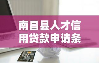 南昌县人才信用贷款申请条件、流程及优惠政策详解 南昌县人才信用贷款申请条件、流程及优惠政策详解