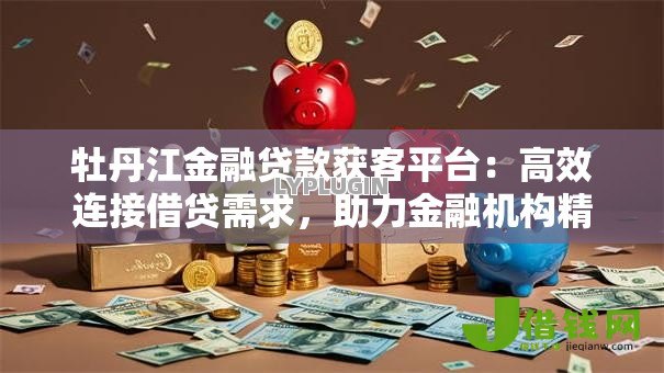 牡丹江金融贷款获客平台:高效连接借贷需求,助力金融机构精准获客 牡丹江金融贷款获客平台:高效连接借贷需求,助力金融机构精准获客