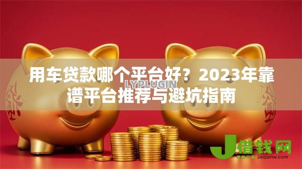 用车贷款哪个平台好?2023年靠谱平台推荐与避坑指南 用车贷款哪个平台好?2023年靠谱平台推荐与避坑指南