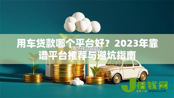用车贷款哪个平台好?2023年靠谱平台推荐与避坑指南 用车贷款哪个平台好?2023年靠谱平台推荐与避坑指南