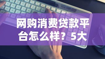 网购消费贷款平台怎么样?5大关键点解析是否靠谱 网购消费贷款平台怎么样?5大关键点解析是否靠谱