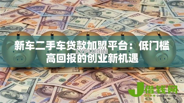 新车二手车贷款加盟平台:低门槛高回报的创业新机遇 新车二手车贷款加盟平台:低门槛高回报的创业新机遇