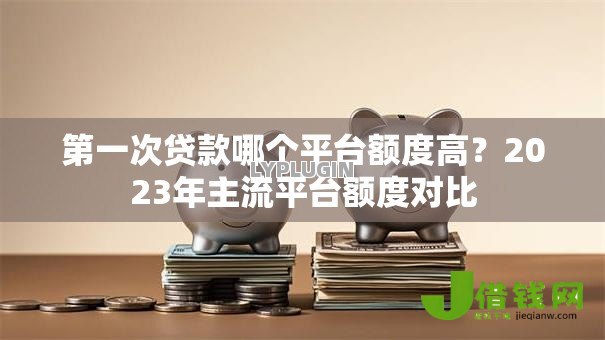 第一次贷款哪个平台额度高?2023年主流平台额度对比 第一次贷款哪个平台额度高?2023年主流平台额度对比