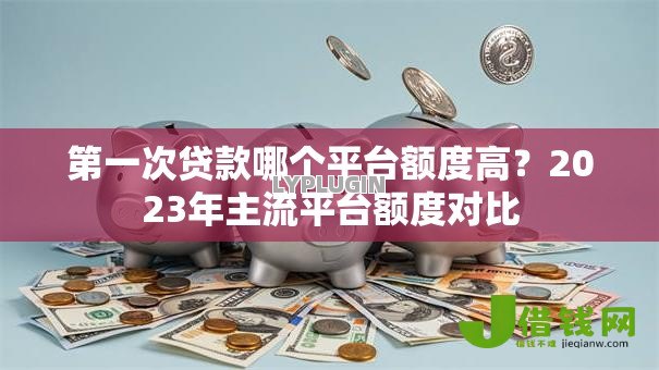 第一次贷款哪个平台额度高?2023年主流平台额度对比 第一次贷款哪个平台额度高?2023年主流平台额度对比