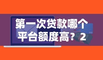 第一次贷款哪个平台额度高?2023年主流平台额度对比 第一次贷款哪个平台额度高?2023年主流平台额度对比