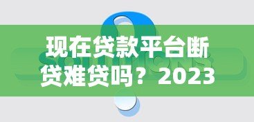 现在贷款平台断贷难贷吗?2023年真实情况深度解析 现在贷款平台断贷难贷吗?2023年真实情况深度解析