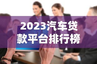 2023汽车贷款平台排行榜:十大正规合作渠道解析 2023汽车贷款平台排行榜:十大正规合作渠道解析